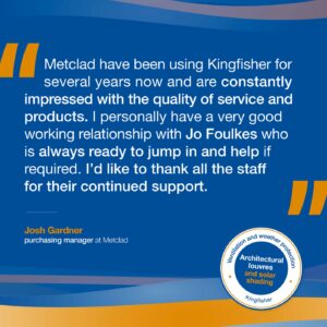 Metclad have been using Kingfisher for several years now and are constantly impressed with the quality of service and products. I personally have a very good working relationship with Jo Foulkes who is always ready to jump in and help if required. I’d like to thank all the staff for their continued support.