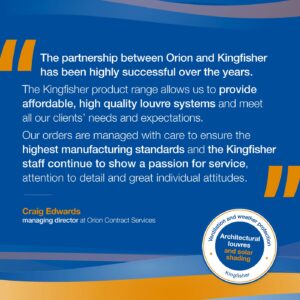 Testimonial reading: The partnership between Orion and Kingfisher has been highly successful over the years. The Kingfisher product range allows us to provide affordable, high quality louvre systems