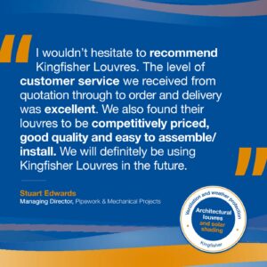 Testimonial: I wouldn’t hesitate to recommend Kingfisher Louvres. The level of customer service we received from quotation through to order and delivery was excellent. We also found their louvres to be competitively priced, good quality and easy to assemble/install. We will definitely be using Kingfisher Louvres in the future.