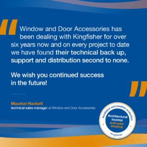 Testimonial: Window and Door Accessories has been dealing with Kingfisher for over six years now and on every project to date we have found their technical back up, support and distribution second to none.